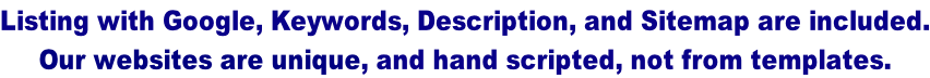 Listing with Google, Keywords, Description, and Sitemap are included. Our websites are unique, and hand scripted, not from templates.